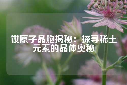 钕原子晶胞揭秘：探寻稀土元素的晶体奥秘