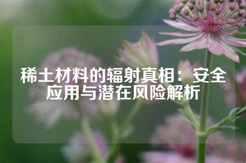 稀土材料的辐射真相：安全应用与潜在风险解析