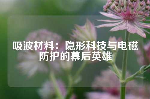 吸波材料：隐形科技与电磁防护的幕后英雄