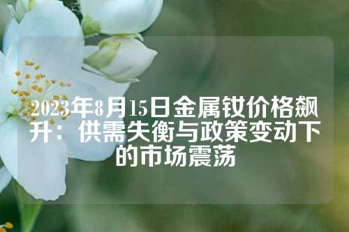 2023年8月15日金属钕价格飙升：供需失衡与政策变动下的市场震荡