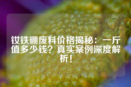 钕铁硼废料价格揭秘：一斤值多少钱？真实案例深度解析！