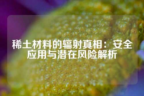 稀土材料的辐射真相：安全应用与潜在风险解析