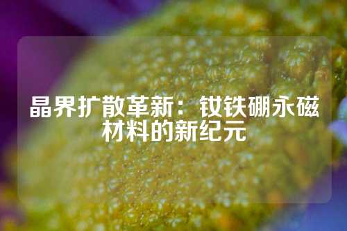 晶界扩散革新：钕铁硼永磁材料的新纪元