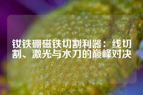 钕铁硼磁铁切割利器：线切割、激光与水刀的巅峰对决