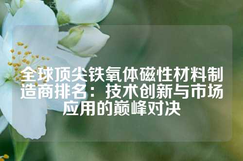 全球顶尖铁氧体磁性材料制造商排名：技术创新与市场应用的巅峰对决