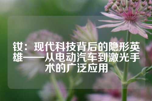 钕：现代科技背后的隐形英雄——从电动汽车到激光手术的广泛应用